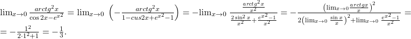 \[ 	\begin{array}{l} 	  {\lim }\limits_{x \to 0} \,\frac{{arctg^2 x}}{{\cos 2x - e^{x^2 } }} =  {\lim }\limits_{x \to 0} \;\left( { - \frac{{arctg^2 x}}{{1 - cus2x + e^{x^2 }  - 1}}} \right) =  -  {\lim }\limits_{x \to 0} \;\frac{{\frac{{arctg^2 x}}{{x^2 }}}}{{\frac{{2\sin ^2 x}}{{x^2 }} + \frac{{e^{x^2 }  - 1}}{{x^2 }}}} =  - \frac{{\left( { {\lim }\limits_{x \to 0} \frac{{arctgx}}{x}} \right)^2 }}{{2\left( { {\lim }\limits_{x \to 0} \;\frac{{\sin x}}{x}} \right)^2  +  {\lim }\limits_{x \to 0} \;\frac{{e^{x^2 }  - 1}}{{x^2 }}}} =  \\ 	  =  - \frac{{1^2 }}{{2 \cdot 1^2  + 1}} =  - \frac{1}{3}. \\ 	 \end{array} 	\] 	