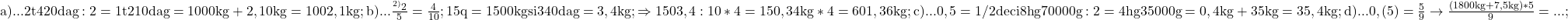  	\rm{a)... 2 t 420 dag :2=1 t 210 dag=1000kg+2,10kg=1002,1kg;\\ 	b)... \frac{^{2)}2}{5}=\frac{4}{10};   15q=1500kg  si 340dag=3,4kg; \Rightarrow 1503,4:10*4=150,34kg*4=601,36kg;\\ 	c)... 0,5=1/2 deci 8hg 70000g :2=4hg 35000g=0,4kg+35kg=35,4kg;\\ 	d)... 0,(5)=\frac{5}{9} \rightarrow  \frac{(1800kg+7,5kg)*5}{9}= . . . ; 	