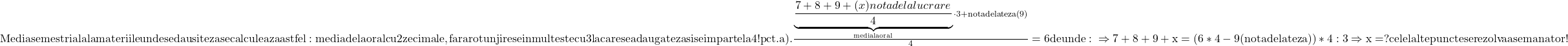 \rm{Media semestriala la materiile unde se dau si teza se calculeaza astfel:\\ 	media de la oral cu 2 zecimale,fara rotunjire se inmulteste cu 3 la care se adauga teza si se imparte la 4!\\ 	pct.a). \\ 	                 \frac{{\underbrace{\frac{7+8+9+(x) nota de la lucrare}{4}}_{media la oral} \cdot 3 + {nota dela teza (9)}}}{4} = 6\\ 	de unde:\\ 	                 \Rightarrow  7+8+9+x = (6*4 -9(nota de la teza))*4 : 3  \Rightarrow  x=?\bl\\ 	                             celelalte puncte se rezolva asemanator ! 	 	 	 	