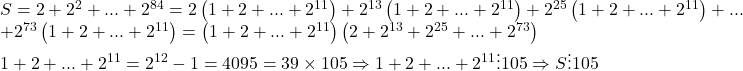 \begin{array}{l} 	S = 2 + {2^2} + ... + {2^{84}} = 2\left( {1 + 2 + ... + {2^{11}}} \right) + {2^{13}}\left( {1 + 2 + ... + {2^{11}}} \right) + {2^{25}}\left( {1 + 2 + ... + {2^{11}}} \right) + ...\\ 	 + {2^{73}}\left( {1 + 2 + ... + {2^{11}}} \right) = \left( {1 + 2 + ... + {2^{11}}} \right)\left( {2 + {2^{13}} + {2^{25}} + ... + {2^{73}}} \right)\\ 	1 + 2 + ... + {2^{11}} = {2^{12}} - 1 = 4095 = 39 \times 105 \Rightarrow 1 + 2 + ... + {2^{11}} \vdots 105 \Rightarrow S \vdots 105 	\end{array}