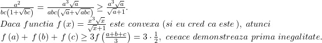 \[ 	\begin{array}{l} 	 \frac{{a^2 }}{{bc\left( {1 + \sqrt {bc} } \right)}} = \frac{{a^3 \sqrt a }}{{abc\left( {\sqrt a  + \sqrt {abc} } \right)}} \ge \frac{{a^3 \sqrt a }}{{\sqrt a  + 1}}. \\ 	 Daca\,\,functia\,\,f\left( x \right) = \frac{{x^3 \sqrt x }}{{\sqrt x  + 1}}\,\,este\,\,convexa\,\,(si\,\,eu\,\,cred\,\,ca\,\,este\,),\,\,atunci \\ 	 \,f\left( a \right) + \,f\left( b \right) + \,f\left( c \right) \ge 3f\left( {\frac{{a + b + c}}{3}} \right) = 3 \cdot \frac{1}{2},\,\,ceeace\,\,demonstreaza\,\,prima\,\,inegalitate. \\ 	 \end{array} 	\] 	