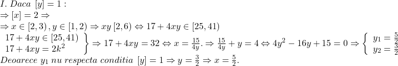 \[ 	\begin{array}{l} 	 I.\;Daca\;\left[ y \right] = 1: \\ 	  \Rightarrow \left[ x \right] = 2 \Rightarrow  \\ 	  \Rightarrow x \in \left[ {2,3} \right),y \in \left[ {1,2} \right) \Rightarrow xy\left[ {2,6} \right) \Leftrightarrow 17 + 4xy \in \left[ {25,41} \right) \\ 	 \left. \begin{array}{l} 	 17 + 4xy \in \left[ {25,41} \right) \\ 	 17 + 4xy = 2k^2  \\ 	 \end{array} \right\} \Rightarrow 17 + 4xy = 32 \Leftrightarrow x = \frac{{15}}{{4y}}. \Rightarrow \frac{{15}}{{4y}} + y = 4 \Leftrightarrow 4y^2  - 16y + 15 = 0 \Rightarrow \left\{ \begin{array}{l} 	 y_1  = \frac{5}{2}\; \\ 	 y_2  = \frac{3}{2} \\ 	 \end{array} \right. \\ 	 Deoarece\;y_1 \;nu\;respecta\;conditia\;\left[ y \right] = 1 \Rightarrow y = \frac{3}{2} \Rightarrow x = \frac{5}{2}. \\ 	 \end{array} 	\]