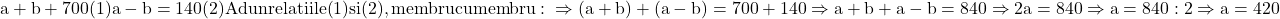 \rm{a+b+700  (1)\\a-b=140  (2)\\Adun relatiile (1) si (2), membru cu membru : \\ \Rightarrow (a+b) + (a-b)=700 +140 \Rightarrow a+b+a-b = 840 \Rightarrow 2a=840 \Rightarrow a=840 : 2 \Rightarrow a = 420} 	 	 	