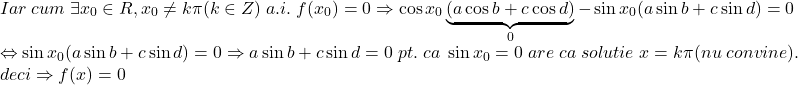 \[\begin{array}{l}Iar\;cum\; 	 \exists x_0  \in R,x_0  \ne k\pi (k \in Z)\;a.i.\;f(x_0 ) = 0 \Rightarrow \cos x_0 \underbrace {(a\cos b + c\cos d)}_0 - \sin x_0 (a\sin b + c\sin d) = 0 \\ 	  \Leftrightarrow \sin x_0 (a\sin b + c\sin d) = 0 \Rightarrow a\sin b + c\sin d = 0\;pt.\;ca\;\sin x_0  = 0\;are\;ca\;solutie\;x = k\pi (nu\;convine). \\ 	 deci \Rightarrow f(x) = 0 \\ 	 \end{array} 	\]