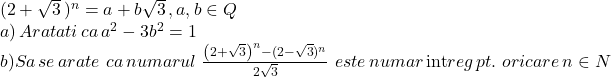  	\[ 	\begin{array}{l} 	 (2 + \sqrt 3 \,)^n  = a + b\sqrt 3 \,,a,b \in Q \\ 	 a)\,Aratati\,ca\,a^2  - 3b^2  = 1 \\ 	 b)Sa\,se\,arate\,\,ca\,numarul\,\,\frac{{\left( {2 + \sqrt 3 } \right)^n  - (2 - \sqrt 3 )^n }}{{2\sqrt 3 }}\,\,este\,numar\,{\mathop{\rm int}} reg\,pt.\,\,oricare\,n \in N \\ 	 \end{array} 	\] 	