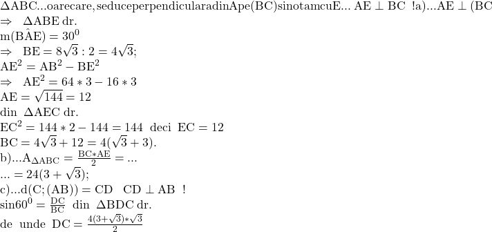 \rm{ 	\Delta{ABC} ... oarecare, se duce perpendiculara \\ 	din A pe (BC) si notam cu E ... \;AE\perp{BC}\;\;!\\ 	a)... AE\perp(BC}\;\;\\ 	\Rightarrow \;\;\Delta{ABE}\; dr.\\ 	\;m(\hat{BAE})=30^0 \\ 	\Rightarrow\;\; BE=8\sqrt3 : 2=4\sqrt3;\\ 	AE^2=AB^2-BE^2\\ 	\Rightarrow \;\; AE^2=64*3-16*3\\ 	 AE=\sqrt{144} =12   \\ 	din  \;\;\Delta{AEC}\; dr.\\ 	EC^2=144*2-144=144  \;\; deci \;\;  EC=12    \\ 	BC=4\sqrt3+12=4(\sqrt3+3). \\ 	b)... A_{\Delta{ABC}}=\frac{BC*AE}{2}=...\\ 	...=24(3+\sqrt3);\\ 	c)... d(C;(AB))=CD\;\;\; CD\perp{AB} \;\;!\\ 	sin60^0=\frac{DC}{BC}\;\;din\;\;\Delta {BDC}\;dr. \\ 	de\;\;unde\;\;DC=\frac{4(3+\sqrt3)*\sqrt3}{2} 	 	 	