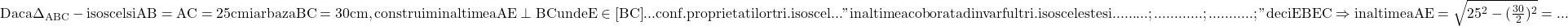 \rm{\bl\\ 	Daca \Delta_{ABC}-isoscel si AB=AC=25 cm iar baza BC=30 cm , \\ 	construim inaltimea AE\perp{BC} unde E\in{[BC]} ...  conf. proprietatilor tri.isoscel ... \\ 	"inaltimea coborata din varful tri. isoscel este si ......... ; ............ ; ........... ; "\\ 	deci EB\eq{EC} \Rightarrow  inaltimea  AE=\sqrt{25^2 - (\frac{30}{2})^2}= ... 	 	 	 	