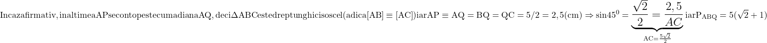 \rm{\Large\bl\\ 	In caz afirmativ , inaltimea AP se contopeste cu madiana AQ ,\\ 	deci \Delta{ABC} este dreptunghic isoscel (adica [AB]\equiv{[AC]})\\ 	iar AP\equiv{AQ}=BQ=QC=5 / 2 = 2,5 (cm)\\ 	\Rightarrow  sin45^0=\underbrace{\frac{\sqrt2}{2}=\frac{2,5}{AC}}_{AC=\frac{5\sqrt2}{2}}\\ 	iar P_{ABQ}=5(\sqrt2 + 1) 	 	 	 	