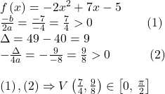 \[ 	\begin{array}{l} 	 f\left( x \right) =  - 2x^2  + 7x - 5 \\ 	 \frac{{ - b}}{{2a}} = \frac{{ - 7}}{{ - 4}} = \frac{7}{4} > 0\,\,\,\,\,\,\,\,\,\,\,\,\,\,\,\,\,\,\,\,\,\,\,\,\,\left( 1 \right) \\ 	 \Delta  = 49 - 40 = 9 \\ 	  - \frac{\Delta }{{4a}} =  - \frac{9}{{ - 8}} = \frac{9}{8} > 0\,\,\,\,\,\,\,\,\,\,\,\,\,\,\,\,\,\,\left( 2 \right) \\ 	  \\ 	 \left( 1 \right),\left( 2 \right) \Rightarrow V\left( {\frac{7}{4},\frac{9}{8}} \right) \in \left[ {0,\,\frac{\pi }{2}} \right]\,\, \\ 	 \end{array} 	\] 	