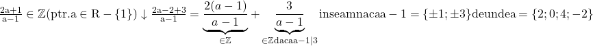 \rm{\bl\\ 	  \frac{2a+1}{a-1} \in  \mathbb{Z} (ptr. a \in  R-\{1\})\\ 	      \downarrow\\ 	 \frac{2a-2+3}{a-1}=\underbrace{\frac{2(a-1)}{a-1}}_{\in \mathbb{Z}} +\underbrace{\frac{3}{a-1}}_{  \in  \mathbb{Z}\\ 	  daca \\ 	 a-1 | 3}\\ 	          inseamna ca a-1=\{\pm1 ; \pm3\} de unde  a=\{2 ; 0 ; 4 ; -2\} 	 	 	 	