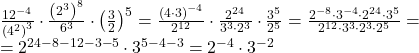 \[ 	\begin{array}{l} 	 \frac{{12^{ - 4} }}{{\left( {4^2 } \right)^3 }} \cdot \frac{{\left( {2^3 } \right)^8 }}{{6^3 }} \cdot \left( {\frac{3}{2}} \right)^5  = \frac{{\left( {4 \cdot 3} \right)^{ - 4} }}{{2^{12} }} \cdot \frac{{2^{24} }}{{3^3  \cdot 2^3 }} \cdot \frac{{3^5 }}{{2^5 }} = \frac{{2^{ - 8}  \cdot 3^{ - 4}  \cdot 2^{24}  \cdot 3^5 }}{{2^{12}  \cdot 3^3  \cdot 2^3  \cdot 2^5 }} =  \\ 	  = 2^{24 - 8 - 12 - 3 - 5}  \cdot 3^{5 - 4 - 3}  = 2^{ - 4}  \cdot 3^{ - 2}  \\ 	 \end{array} 	\] 	