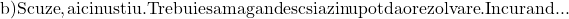 \[\begin{array}{l} 	 {\rm{b) Scuze}}{\rm{, aici nu stiu}}{\rm{. Trebuie sa ma gandesc si azi nu pot da o rezolvare}}{\rm{. In curand}}... \\ 	  \\ 	 \end{array}\]