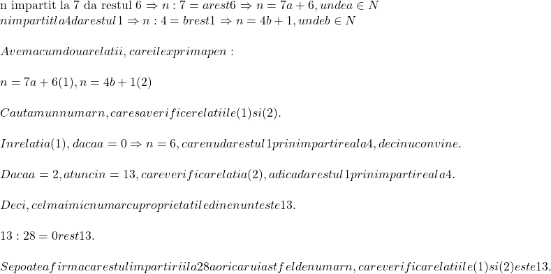  	 	\rm{n impartit la 7 da restul 6 \Rightarrow n:7=a  rest6\Rightarrow n=7a+6,  unde a \in N\\n impartit la 4 da restul 1 \Rightarrow n:4=b  rest 1\Rightarrow n=4b+1,  unde b \in N\\\;\\Avem acum doua relatii,  care il exprima pe n :\\\;\\n=7a+6  (1),   n=4b+1  (2)\\\;\\Cautam un numar  n , care sa verifice relatiile (1) si (2).\\\;\\ In relatia  (1), daca a =0 \Rightarrow n=6, care nu da restul 1 prin impartirea  la 4, deci nu convine.\\\;\\Daca  a=2 , atunci  n=13, care verifica relatia  (2), adica da restul 1 prin impartirea la 4.\\\;\\ Deci, cel mai mic numar cu proprietatile din enunt este 13.\\\;\\13 : 28 = 0  rest 13.\\\;\\ Se poate afirma ca restul impartirii la 28 a oricarui astfel de numar n, care verifica relatiile (1) si (2) este 13.\bl} 	