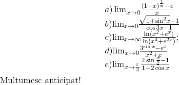  	\[\begin{array}{l} 	 {a)\lim }\limits_{x \to 0} \frac{{{{(1 + x)}^{\frac{1}{x}}} - e}}{x}\\ 	b) {\lim }\limits_{x \to 0} \frac{{\sqrt {1 + {{\sin }^2}x}  - 1}}{{\cos 3x - 1}}\\ 	c) {\lim }\limits_{x \to \infty } \frac{{\ln ({x^2} + {e^x})}}{{\ln ({x^4} + {e^{2x}})}};\\ 	d) {\lim }\limits_{x \to 0} \frac{{{3^{\sin x}} - {e^x}}}{{{x^2} + x}}\\ 	e) {\lim }\limits_{x \to \frac{\pi }{3}} \frac{{2\sin \frac{x}{2} - 1}}{{1 - 2\cos x}} 	\end{array}\] 	Multumesc anticipat! 	