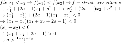  	\[\begin{array}{l} 	fie\,\,{x_1} < {x_2} \to f({x_1}) < f({x_2}) \to f - strict\,\,crescatoare\\ 	 \to x_1^2 + (2a - 1){x_1} + {a^2} + 1 < x_2^2 + (2a - 1){x_2} + {a^2} + 1\\ 	 \to (x_1^2 - x_2^2) + (2a - 1)({x_1} - {x_2}) < 0\\ 	 \to ({x_1} - {x_2})({x_1} + {x_2} + 2a - 1) < 0\\ 	({x_1} - {x_2}) < 0\\ 	 \to ({x_1} + {x_2} + 2a - 1) > 0\\ 	 \to a > \frac{{1 - {x_1} - {x_2}}}{2} 	\end{array}\] 	