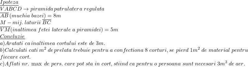  	\[ 	\begin{array}{l} 	 \underline {Ipoteza}  \\ 	 VABCD \to piramida\,patrulatera\;regulata \\ 	 \overline {AB} \left( {muchia\;bazei} \right) = 8m \\ 	 M - mij.\;laturii\;\overline {BC}  \\ 	 \overline {VM} (inaltimea\;fetei\;laterale\;a\;piramidei) = 5m \\ 	 \underline {Concluzie}  \\ 	 a)Aratati\;ca\,inaltimea\;cortului\;este\;de\;3m. \\ 	 b)Calculati\;cati\,m^2 \;de\,prelata\;trebuie\;pentru\;a\;confectiona\;8\;corturi,se\;pierd\;1m^2 \;de\;material\;pentru \\ 	 fiecare\;cort. \\ 	 c)Aflati\;nr.\;\max \;de\;pers.\;care\;pot\;sta\;in\;cort,stiind\;ca\;pentru\;o\;persoana\;sunt\;necesari\;3m^3 \;de\;aer. \\ 	 \end{array} 	\]