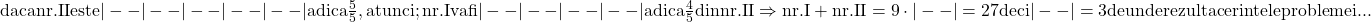 \rm{\bl\\ 	daca nr. II este   |--|--|--|--|--| adica \frac{5}{5}, atunci;\\ 	         nr. I va fi  |--|--|--|--|     adica \frac{4}{5} din nr.II \\ 	   \Rightarrow  nr.I + nr.II =9 \cdot  |--| =27  deci |--|= 3  de unde rezulta cerintele problemei ... 	 	 	 	 	