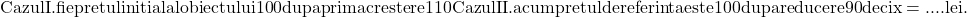 \rm{\bl\\ 	Cazul I. fie pretul initial al obiectului  100% . . . x (lei) ;\\ 	                      dupa prima crestere  110% . . . \frac{110\cdot{x}}{100} (lei) ;\\ 	Cazul II.          acum pretul de referinta este 100% . . . \frac{110\cdot{x}}{100} (lei) ;\\ 	                                           dupa reducere  90% . . . \frac{110\cdot{x}\cdot90}{100\cdot100} = 118 800 \\ 	                                                               deci x = .... lei . 	 	 	 	