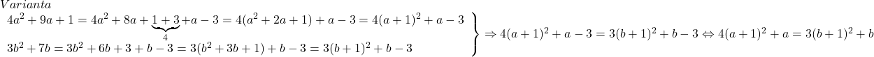  	\[\begin{array}{l} 	Varianta\\ 	\left. \begin{array}{l} 	4{a^2} + 9a + 1 = 4{a^2} + 8a + \underbrace {1 + 3}_4 + a - 3 = 4({a^2} + 2a + 1) + a - 3 = 4{(a + 1)^2} + a - 3\\ 	3{b^2} + 7b = 3{b^2} + 6b + 3 + b - 3 = 3({b^2} + 3b + 1) + b - 3 = 3{(b + 1)^2} + b - 3 	\end{array} \right\} \Rightarrow 4{(a + 1)^2} + a - 3 = 3{(b + 1)^2} + b - 3 \Leftrightarrow 4{(a + 1)^2} + a = 3{(b + 1)^2} + b 	\end{array}\] 	