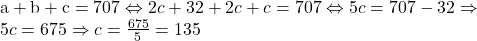  	\[ 	\begin{array}{l} 	 {\rm{a}} + {\rm{b}} + {\rm{c}} = {\rm{7}}0{\rm{7}} \Leftrightarrow 2c + 32 + 2c + c = 707 \Leftrightarrow 5c = 707 - 32 \Rightarrow  \\ 	 5c = 675 \Rightarrow c = \frac{{675}}{5} = 135 \\ 	 \end{array} 	\] 	