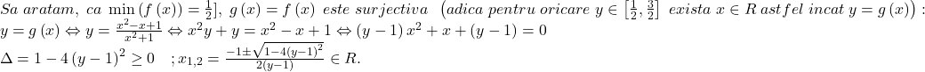 \[ 	\begin{array}{l} 	 Sa\;aratam,\;ca\;\min \left( {f\left( x \right)} \right) = \frac{1}{2}],\;g\left( x \right) = f\left( x \right)\;este\;surjectiva\;\;\left( {adica\;pentru\;oricare\;y \in \left[ {\frac{1}{2},\frac{3}{2}} \right]\;exista\;x \in R\;astfel\;incat\;y = g\left( x \right)} \right): \\ 	 y = g\left( x \right) \Leftrightarrow y = \frac{{x^2  - x + 1}}{{x^2  + 1}} \Leftrightarrow x^2 y + y = x^2  - x + 1 \Leftrightarrow \left( {y - 1} \right)x^2  + x + \left( {y - 1} \right) = 0 \\ 	 \Delta  = 1 - 4\left( {y - 1} \right)^2  \ge 0\quad ;x_{1,2}  = \frac{{ - 1 \pm \sqrt {1 - 4\left( {y - 1} \right)^2 } }}{{2\left( {y - 1} \right)}} \in R. \\ 	 \end{array} 	\]