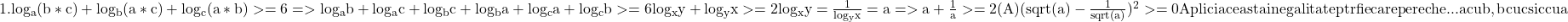  	\rm {1. log_{a}(b*c)+log_{b}(a*c)+log_{c}(a*b)>=6 =>log_{a}b+log_{a}c\\ 	+log_{b}c+log_{b}a+log_{c}a+log_{c}b>=6\\ 	log_{x}y+log_{y}x>=2   log_{x}y=\frac{1}{log_{y}x}=a\\ =>a+\frac{1}{a}>=2 (A) (sqrt(a)-\frac{1}{sqrt(a)})^2>=0\\ 	Aplici aceasta inegalitate ptr fiecare pereche...a cu b, b cu c si c cu a 	