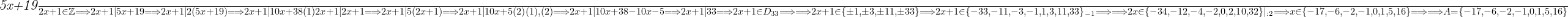  	 	\it{\Large \bl \frac{5x+19}{2x+1} \in \mathbb{Z} \Longrightarrow  2x+1|5x+19 \Longrightarrow  2x+1|2(5x+19) \Longrightarrow  2x+1|10x+38   (1)\\\;\\ \\\;\\2x+1|2x+1  \Longrightarrow   2x+1|5(2x+1)   \Longrightarrow  2x+1|10x+5   (2) \\\;\\ \\\;\\(1), (2)   \Longrightarrow    2x+1|10x+38-10x-5    \Longrightarrow    2x+1|33   \Longrightarrow    2x+1 \in D_{33}    \Longrightarrow  \\\;\\ \\\;\\  \Longrightarrow   2x+1 \in \{\pm1, \pm3, \pm11, \pm33\}   \Longrightarrow    2x+1 \in \{-33, -11, -3, -1, 1, 3, 11, 33\}_{-1}    \Longrightarrow  \\\;\\ \\\;\\  \Longrightarrow  2x \in \{-34, -12, -4, -2, 0, 2, 10, 32\}|_{:2}   \Longrightarrow    x \in \{-17, -6, -2, -1, 0, 1, 5, 16\}  \Longrightarrow  \\\;\\ \\\;\\  \Longrightarrow    A = \{-17, -6, -2, -1, 0, 1, 5, 16\} } 	