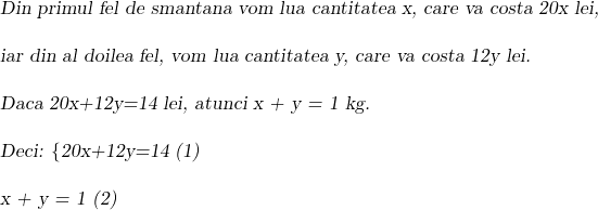  	 	 	\sl{Din primul fel de smantana vom lua cantitatea x, care va costa 20x lei, \\\;\\iar din al doilea fel, vom lua cantitatea y, care va costa 12y lei.\\\;\\Daca \bl 20x+12y=14 lei, atunci x + y = 1 kg.\\\;\\Deci: \{20x+12y=14  (1)\\\;\\ x + y = 1   (2)} 	