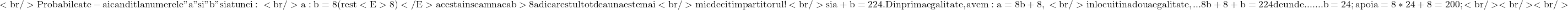 \rm{<br/> 	Probabil ca te-ai candit la numerele "a" si "b" si atunci:\\<br/> 	a:b=8 (rest <E>8)</E> acesta inseamna ca b>8  adica restul totdeauna este mai\\<br/> 	mic decit impartitorul ! \\<br/> 	si   a+b=224 . Din prima egalitate , avem: a=8b+8,\\<br/> 	inlocuit in a doua egalitate, ...  8b+8+b=224 de unde  ....... b=24;  apoi\\   a=8*24+8=200;<br/> 	<br/> 	<br/> 	