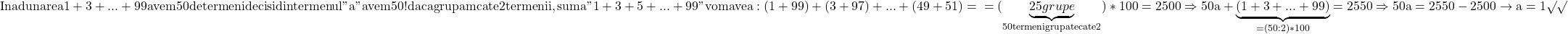 \rm{In adunarea 1+3+...+99 avem 50 de termeni  deci si din termenul "a" avem 50 !\\ 	daca grupam cate 2 termenii , suma " 1+3+5+...+99 " \\ 	vom avea : (1+99)+(3+97)+...+(49+51)=\\ 	               = (\underbrace{              25grupe                 }_{50 termeni grupate cate 2})*100=2500\\ 	\Rightarrow      50a+\underbrace{  (1+3+...+99)  }_{=(50:2)*100}=2550\\ 	                       \Rightarrow  50a=2550-2500 \rightarrow  a=1 \surd\surd\bl 	 	