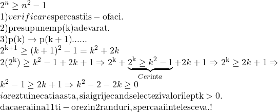  	\[ 	\begin{array}{l} 	 2^n  \ge n^2  - 1 \\ 	 1)verificare{\rm  sper ca stii s - o faci}{\rm .} \\ 	 {\rm 2)presupunem p(k) adevarat}{\rm .} \\ 	 {\rm 3)p(k)} \to {\rm p(k + 1)}...... \\ 	 {\rm 2}^{{\rm k + 1}}  \ge (k + 1)^2  - 1 = k^2  + 2k \\ 	 2({\rm 2}^{\rm k} ) \ge k^2  - 1 + 2k + 1 \Rightarrow {\rm 2}^{\rm k}  + \underbrace {{\rm 2}^{\rm k}  \ge k^2  - 1}_{Cer{\mathop{\rm int}} a} + 2k + 1 \Rightarrow {\rm 2}^{\rm k}  \ge 2k + 1 \Rightarrow  \\ 	 k^2  - 1 \ge 2k + 1 \Rightarrow k^2  - 2 - 2k \ge 0 \\ 	 ia{\rm  rez tu inecatia asta,si ai grije cand selectezi valorile pt k > 0}{\rm .} \\ 	 {\rm daca erai in a 11 ti - o rez in 2 randuri,sper ca ai inteles ceva}{\rm .!} \\ 	 \end{array} 	\] 	