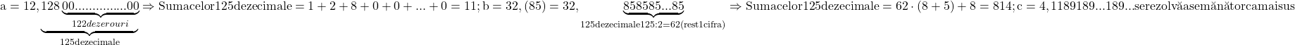 \rm{\bl\\  a=12,\underbrace{128\underbrace{00...............00}_{122 de zerouri}}_{125 de zecimale}   \Rightarrow    Suma celor 125 de zecimale =1+2+8+0+0+...+0=11 ;\\ 	  b=32,(85)=32,\underbrace{85 85 85 ... 85}_{125 de zecimale\\ 	125:2=62 (rest 1 cifra)}   \Rightarrow    Suma celor 125 de zecimale=62 \cdot  (8+5) + 8 = 814 ;\\ 	  c=4,1 189 189 ...  189  ...  se rezolv\breve{a} asem\breve{a}n\breve{a}tor ca mai sus 	 	 	