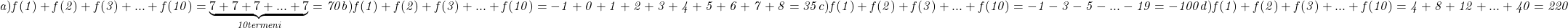  	\it{\bl a) f(1)+f(2)+f(3)+ ... +f(10) =  \underbrace{7+7+7+ ... +7}_{10 termeni} = 70\\\;\\ \\\;\\b) f(1)+f(2)+f(3)+ ... +f(10) = -1+0+1+2+3+4+5+6+7+8 = 35\\\;\\ \\\;\\c) f(1)+f(2)+f(3)+ ... +f(10) = -1-3-5- ... -19 = -100\\\;\\ \\\;\\d) f(1)+f(2)+f(3)+ ... +f(10) =  4+8+12+ ... +40 = 220} 	 	