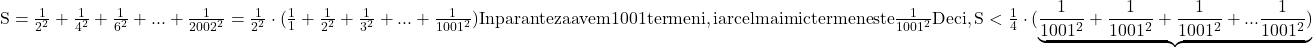  	\rm{S = \frac{1}{2^2}+\frac{1}{4^2}+\frac{1}{6^2}+ ... + \frac{1}{2002^2}= \frac{1}{2^2}\cdot(\frac{1}{1}+\frac{1}{2^2}+\frac{1}{3^2} + ... + \frac{1}{1001^2})\\\;\\In paranteza avem 1001 termeni, iar cel mai mic termen este \frac{1}{1001^2}\\\;\\Deci, S < \frac{1}{4}\cdot(\underbrace{\frac{1}{1001^2}+\frac{1}{1001^2}+\frac{1}{1001^2}+ ... \frac{1}{1001^2})}                 \bl   