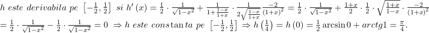 \[ 	\begin{array}{l} 	 h\,\,este\,\,derivabila\,\,pe\,\,\left[ { - \frac{1}{2},\frac{1}{2}} \right]\,\,si\,\,h'\left( x \right) = \frac{1}{2} \cdot \frac{1}{{\sqrt {1 - x^2 } }} + \frac{1}{{1 + \frac{{1 - x}}{{1 + x}}}} \cdot \frac{1}{{2\sqrt {\frac{{1 - x}}{{1 + x}}} }}\frac{{ - 2}}{{\left( {1 + x} \right)^2 }} = \frac{1}{2} \cdot \frac{1}{{\sqrt {1 - x^2 } }} + \frac{{1 + x}}{2} \cdot \frac{1}{2} \cdot \sqrt {\frac{{1 + x}}{{1 - x}}}  \cdot \frac{{ - 2}}{{\left( {1 + x} \right)^2 }} \\ 	  = \frac{1}{2} \cdot \frac{1}{{\sqrt {1 - x^2 } }} - \frac{1}{2} \cdot \frac{1}{{\sqrt {1 - x^2 } }} = 0\,\, \Rightarrow h\,\,este\,\,cons\tan ta\,\,pe\,\,\left[ { - \frac{1}{2},\frac{1}{2}} \right]\, \Rightarrow h\left( {\frac{1}{4}} \right) = h\left( 0 \right) = \frac{1}{2}\arcsin 0 + arctg1 = \frac{\pi }{4}. \\ 	 \end{array} 	\] 	