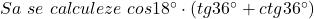 Sa\ se\ calculeze\ cos18^{\circ}\cdot(tg36^{\circ}+ctg36^{\circ})