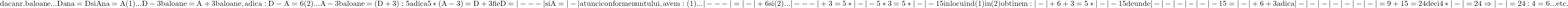 \rm{ 	daca nr.baloane  ...  Dana=D  si  Ana=A \\ 	(1)...  D-3 baloane =A+3 baloane ,adica : D-A=6\\ 	(2)...  A-3 baloane =(D+3):5  adica  5*(A-3)=D+3\\ 	fie D=|---| si A=|-| atunci conform enuntului,avem:\\ 	(1)... |---|=|-|+6 si\\ 	(2)... |---|+3=5*|-| - 5*3=5*|-| - 15 inlocuind (1) in (2) obtinem:\\ 	|-|+6+3=5*|-|-15 de unde  \\ 	|-|-|-|-|-| - 15=|-| + 6+3 adica\\ 	|-|-|-|-|-| - |-|=9+15=24  deci 4*|-|=24 \Rightarrow   |-|=24:4=6 ... etc. 	 	 	