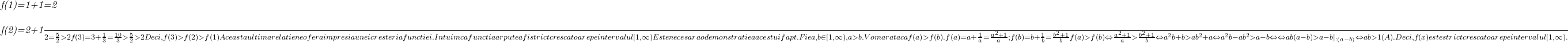  	 	\it{f(1)=1+1=2\\\;\\f(2)=2+\frac{1}{2}=\frac{5}{2} >2\\\;\\f(3)=3+\frac{1}{3} = \frac{10}{3} > \frac{5}{2} >2\\\;\\Deci, f(3)>f(2)>f(1)\\\;\\Aceasta ultima relatie ne ofera impresia unei cresteri a functiei. \\\;\\Intuim ca functia ar putea fi strict crescatoare pe intervalul [1, \infty)\\\;\\Este necesara o demonstratie a acestui fapt.\\\;\\Fie a, b \in [1, \infty), a>b.\\\;\\Vom arata ca f(a)>f(b) .\\\;\\f(a) = a+\frac{1}{a} = \frac{a^2 + 1}{a} ;  f(b) = b+\frac{1}{b} = \frac{b^2 + 1}{b }\\\;\\f(a) > f(b) \Leftrightarrow \frac{a^2 + 1}{a} > \frac{b^2 + 1}{b} \Leftrightarrow a^2b+b > ab^2+a \Leftrightarrow a^2b - ab^2 > a - b\Leftrightarrow\\\;\\\Leftrightarrow ab(a - b) > a - b |_{ : (a - b)}   \Leftrightarrow  ab > 1 (A).\\\;\\Deci, f(x) este strict crescatoare pe intervalul [1,  \infty).} 	