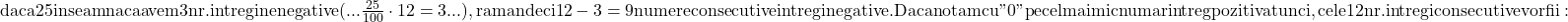 \rm{daca 25% din 12 numere consecutive intregi sunt nenegative, \\ 	inseamna  ca avem 3 nr.intregi nenegative (... \frac{25}{100}\cdot  12=3 ...), \\ 	raman deci  12-3=9 numere consecutive intregi  negative.\\ 	Daca notam cu " 0 " pe cel mai mic numar intreg pozitiv atunci,\\ 	cele 12 nr. intregi consecutive vor fii:\bl