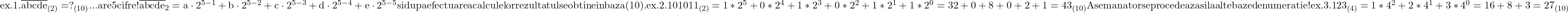 \rm{ex.1.\\ 	\overline{abcde}_{(2)}=?_{(10)}  ...  are 5 cifre !\\ 	\overline{abcde}_{2}=a\cdot2^{5-1}+b\cdot2^{5-2}+c\cdot2^{5-3}+d\cdot2^{5-4}+e\cdot2^{5-5} \\ 	si dupa efectuarea calculelor rezultatul se obtine in baza (10) . \\ 	ex.2.\\ 101011_{(2)}=1*2^5+0*2^4+1*2^3+0*2^2+1*2^1+1*2^0=32+0+8+0+2+1=43_{(10)}\\ 	Asemanator se procedeaza si la alte baze de numeratie !\\ 	ex.3.\\ 	123_{(4)}=1*4^2+2*4^1+3*4^0=16+8+3=27_{(10)} 