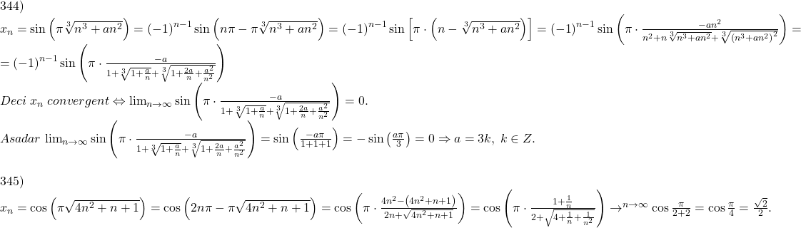 \[ 	\begin{array}{l} 	 344) \\ 	 x_n  = \sin \left( {\pi \sqrt[3]{{n^3  + an^2 }}} \right) = \left( { - 1} \right)^{n - 1} \sin \left( {n\pi  - \pi \sqrt[3]{{n^3  + an^2 }}} \right) = \left( { - 1} \right)^{n - 1} \sin \left[ {\pi  \cdot \left( {n - \sqrt[3]{{n^3  + an^2 }}} \right)} \right] = \left( { - 1} \right)^{n - 1} \sin \left( {\pi  \cdot \frac{{ - an^2 }}{{n^2  + n\sqrt[3]{{n^3  + an^2 }} + \sqrt[3]{{\left( {n^3  + an^2 } \right)^2 }}}}} \right) =  \\ 	  = \left( { - 1} \right)^{n - 1} \sin \left( {\pi  \cdot \frac{{ - a}}{{1 + \sqrt[3]{{1 + \frac{a}{n}}} + \sqrt[3]{{1 + \frac{{2a}}{n} + \frac{{a^2 }}{{n^2 }}}}}}} \right) \\ 	 Deci\;x_n \;convergent \Leftrightarrow  {\lim }\limits_{n \to \infty } \sin \left( {\pi  \cdot \frac{{ - a}}{{1 + \sqrt[3]{{1 + \frac{a}{n}}} + \sqrt[3]{{1 + \frac{{2a}}{n} + \frac{{a^2 }}{{n^2 }}}}}}} \right) = 0. \\ 	 Asadar\; {\lim }\limits_{n \to \infty } \sin \left( {\pi  \cdot \frac{{ - a}}{{1 + \sqrt[3]{{1 + \frac{a}{n}}} + \sqrt[3]{{1 + \frac{{2a}}{n} + \frac{{a^2 }}{{n^2 }}}}}}} \right) = \sin \left( {\frac{{ - a\pi }}{{1 + 1 + 1}}} \right) =  - \sin \left( {\frac{{a\pi }}{3}} \right) = 0 \Rightarrow a = 3k,\;k \in Z. \\ 	  \\ 	 345) \\ 	 x_n  = \cos \left( {\pi \sqrt {4n^2  + n + 1} } \right) = \cos \left( {2n\pi  - \pi \sqrt {4n^2  + n + 1} } \right) = \cos \left( {\pi  \cdot \frac{{4n^2  - \left( {4n^2  + n + 1} \right)}}{{2n + \sqrt {4n^2  + n + 1} }}} \right) = \cos \left( {\pi  \cdot \frac{{1 + \frac{1}{n}}}{{2 + \sqrt {4 + \frac{1}{n} + \frac{1}{{n^2 }}} }}} \right) \to \limits^{n \to \infty } \cos \frac{\pi }{{2 + 2}} = \cos \frac{\pi }{4} = \frac{{\sqrt 2 }}{2}. \\ 	 \end{array} 	\]