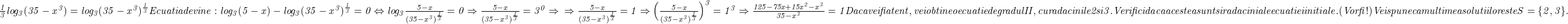  	\it{\frac{1}{3}log_3 (35-x^3) = log_3 (35-x^3)^{\frac{1}{3}}\\\;\\Ecuatia devine :\\\;\\log_3 (5-x) - log_3 (35-x^3)^{\frac{1}{3}} = 0 \Leftrightarrow log_3 \frac{5-x}{ (35-x^3)^{\frac{1}{3}}} = 0 \Rightarrow \frac{5-x}{ (35-x^3)^{\frac{1}{3}}} = 3^0 \Rightarrow \\\;\\\Rightarrow \frac{5-x}{ (35-x^3)^{\frac{1}{3}}} = 1 \Rightarrow \Big(\frac{5-x}{ (35-x^3)^{\frac{1}{3}}} \Big)^3 = 1^3 \Rightarrow \frac{125-75x+15x^2-x^3}{35 - x^3} = 1\bl\\\;\\Daca vei fi atent, vei obtine o ecuatie de gradul II, cu radacinile 2 si 3.\\\;\\Verifici daca acestea sunt si radacini ale ecuatiei initiale.  (Vor fi !)\\\;\\Vei spune ca multimea solutiilor este  S = \{2, 3\}.} 	 	