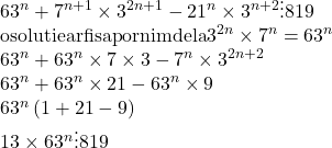  	\[ 	\begin{array}{l} 	 63^n  + 7^{n + 1}  \times 3^{2n + 1}  - 21^n  \times 3^{n + 2}  \vdots 819 \\ 	 {\rm o solutie ar fi sa pornim de la }3^{2n}  \times 7^n  = 63^n  \\ 	 63^n  + 63^n  \times 7 \times 3 - 7^n  \times 3^{2n + 2}  \\ 	 63^n  + 63^n  \times 21 - 63^n  \times 9 \\ 	 63^n \left( {1 + 21 - 9} \right) \\ 	 13 \times 63^n  \vdots 819 \\ 	 \end{array} 	\] 	