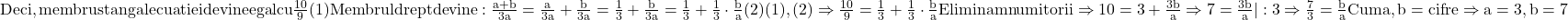 \rm{Deci, membru stang al ecuatiei devine egal cu \frac{10}{9}  (1)\\Membrul drept devine: \frac{a+b}{3a}=\frac{a}{3a}+\frac{b}{3a}=\frac{1}{3}+\frac{b}{3a}=\frac{1}{3}+\frac{1}{3}\cdot \frac{b}{a} (2)\\(1), (2) \Rightarrow \frac{10}{9}=\frac{1}{3}+\frac{1}{3}\cdot \frac{b}{a}\\Eliminam numitorii \Rightarrow 10=3+\frac{3b}{a}\Rightarrow 7=\frac{3b}{a}|:3 \Rightarrow \frac{7}{3}=\frac{b}{a}\\Cum a, b =cifre \Rightarrow a=3, b=7} 	 	 	