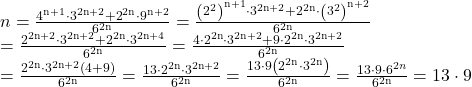  	\[ 	\begin{array}{l} 	 n = \frac{{{\rm{4}}^{{\rm{n}} + {\rm{1}}}  \cdot {\rm{3}}^{{\rm{2n}} + {\rm{2 }}} {\rm{ + 2}}^{{\rm{2n}}}  \cdot {\rm{9}}^{{\rm{n}} + {\rm{2}}} }}{{{\rm{6}}^{{\rm{2n}}} }} = \frac{{\left( {{\rm{2}}^2 } \right)^{{\rm{n}} + {\rm{1}}}  \cdot {\rm{3}}^{{\rm{2n}} + {\rm{2 }}} {\rm{ + 2}}^{{\rm{2n}}}  \cdot \left( {{\rm{3}}^2 } \right)^{{\rm{n}} + {\rm{2}}} }}{{{\rm{6}}^{{\rm{2n}}} }} \\ 	  = \frac{{{\rm{2}}^{{\rm{2n}} + 2}  \cdot {\rm{3}}^{{\rm{2n}} + {\rm{2 }}} {\rm{ + 2}}^{{\rm{2n}}}  \cdot {\rm{3}}^{{\rm{2n}} + {\rm{4}}} }}{{{\rm{6}}^{{\rm{2n}}} }} = \frac{{{\rm{4}} \cdot {\rm{2}}^{{\rm{2n}}}  \cdot {\rm{3}}^{{\rm{2n}} + {\rm{2 }}} {\rm{ + 9}} \cdot {\rm{2}}^{{\rm{2n}}}  \cdot {\rm{3}}^{{\rm{2n}} + 2} }}{{{\rm{6}}^{{\rm{2n}}} }} \\ 	  = \frac{{{\rm{2}}^{{\rm{2n}}}  \cdot {\rm{3}}^{{\rm{2n}} + {\rm{2 }}} \left( {{\rm{4 + 9}}} \right)}}{{{\rm{6}}^{{\rm{2n}}} }} = \frac{{{\rm{13}} \cdot {\rm{2}}^{{\rm{2n}}}  \cdot {\rm{3}}^{{\rm{2n}} + {\rm{2 }}} }}{{{\rm{6}}^{{\rm{2n}}} }} = \frac{{{\rm{13}} \cdot 9\left( {{\rm{2}}^{{\rm{2n}}}  \cdot {\rm{3}}^{{\rm{2n }}} } \right)}}{{{\rm{6}}^{{\rm{2n}}} }} = \frac{{{\rm{13}} \cdot 9 \cdot 6^{2n} }}{{{\rm{6}}^{{\rm{2n}}} }} = {\rm{13}} \cdot 9 \\ 	 \end{array} 	\] 	