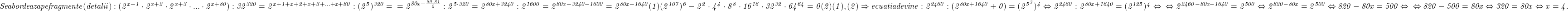  	\it{\Large Se abordeaza pe fragmente  (detalii) :\\\;\\(2^{x+1}\cdot 2^{x+2 }\cdot 2^{x+3 }\cdot ...  \cdot 2^{x+80}) : 32^{320} = 2^{x+1+x+2+x+3+ ... +x+80} : (2^5)^{320} = \\\;\\=2^{80x + \frac{80\cdot81}{2}} : 2^{5\cdot320} = 2^{80x + 3240} : 2^{1600} = 2^{80x+3240-1600} = 2^{80x +1640}  (1) \\\;\\(2^{107})^6  -  2^2 \cdot 4^4\cdot 8^8 \cdot 16^{16}\cdot  32^{32} \cdot 64^{64} = 0  (2)\\\;\\(1), (2)   \Rightarrow  ecuatia devine :\\\;\\2^{2460} : (2^{80x + 1640} + 0) = (2^{5^3})^4 \Leftrightarrow  2^{2460} : 2^{80x+1640} = (2^{125})^4  \Leftrightarrow\\\;\\\Leftrightarrow    2^{2460-80x-1640 } = 2^{500}  \Leftrightarrow  2^{820-80x} = 2^{500} \Leftrightarrow 820-80x = 500 \Leftrightarrow\\\;\\\Leftrightarrow  820 - 500 = 80x \Leftrightarrow 320 = 80x \Leftrightarrow x = 4.\bl } 	 	