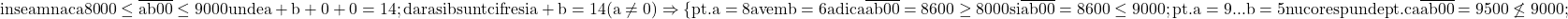 \rm{inseamna ca 8000 \le \overline{ab00} \le 9000 unde a+b+0+0=14 ;\\ 	dar a si b sunt cifre  si a+b=14 (a\ne0) \\ 	      \Rightarrow \{pt. a=8 avem b=6 adica \overline{ab00}=8600 \ge 8000 si \overline{ab00}=8600 \le 9000;\\ 	pt. a=9 ... b=5 nu  corespunde pt. ca \overline{ab00}=9500\not\le 9000;\\