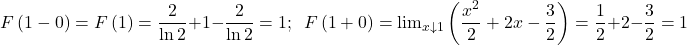 \[ 	F\left( {1 - 0} \right) = F\left( 1 \right) = \frac{2}{{\ln 2}} + 1 - \frac{2}{{\ln 2}} = 1;\,\,\,F\left( {1 + 0} \right) =  {\lim }\limits_{x \downarrow 1} \left( {\frac{{x^2 }}{2} + 2x - \frac{3}{2}} \right) = \frac{1}{2} + 2 - \frac{3}{2} = 1 	\] 	