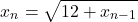 \[ 	x_n  = \sqrt {12 + x{}_{n - 1}} 	\]