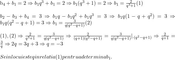  	 	\rm{b_4+b_1=2\Rightarrow b_1q^3+b_1=2\Rightarrow b_1(q^3+1)=2 \Rightarrow b_1=\frac{2}{q^3+1} (1)\\\;\\b_2-b_3+b_4=3\Rightarrow b_1q-b_1q^2+b_1q^3=3\Rightarrow b_1q(1-q+q^2)=3\Rightarrow b_1q(q^2-q+1)=3\Rightarrow b_1=\frac{3}{q(q^2-q+1)} (2)\\\;\\(1), (2) \Rightarrow \frac{2}{q^3+1}=\frac{3}{q(q^2-q+1)}\Rightarrow \frac{2}{(q+1)(q^2-q+1)}=\frac{3}{q(q^2-q+1)} |_{\cdot(q^2-q+1)}\Rightarrow \frac{2}{q+1}=\frac{3}{q}\Rightarrow  2q =3q+3 \Rightarrow q =-3\\\;\\Se inlocuieste q in relatia (1) pentru a determina  b_1.\bl} 	